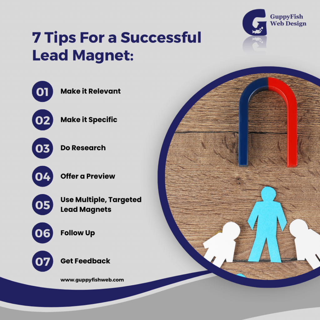 7 Tips For a Successful Lead Magnet:
1. Make it Relevant
2. Make it Specific
3. Do Research
4. Offer a Preview
5. Use Multiple, Targeted Lead Magnets
6. Follow Up
7. Get Feedback